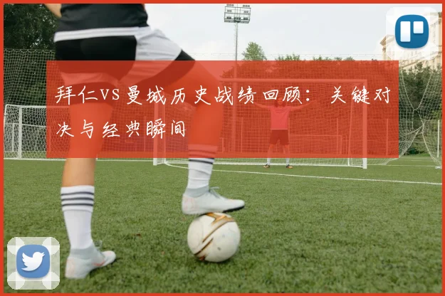拜仁vs曼城历史战绩回顾：关键对决与经典瞬间