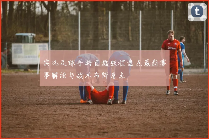 实况足球手游直播教程盘点最新赛事解读与战术布阵看点