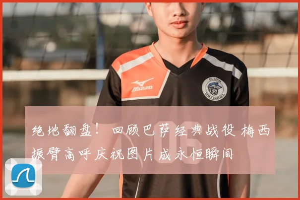 绝地翻盘！回顾巴萨经典战役 梅西振臂高呼庆祝图片成永恒瞬间