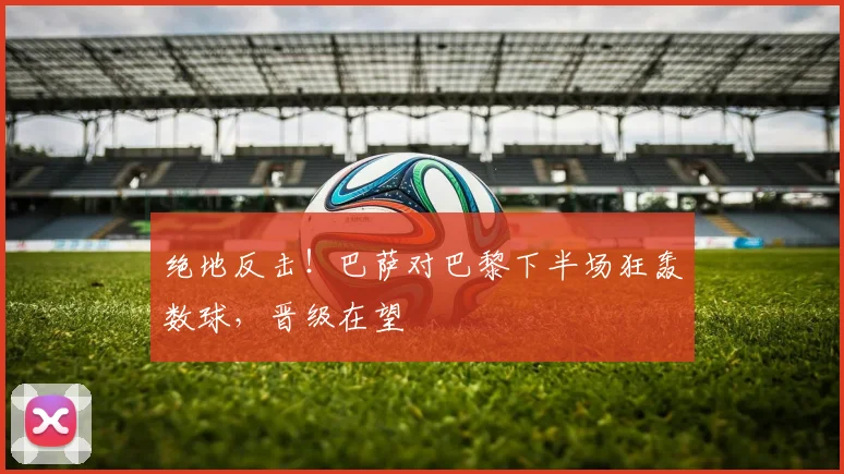 绝地反击！巴萨对巴黎下半场狂轰数球，晋级在望