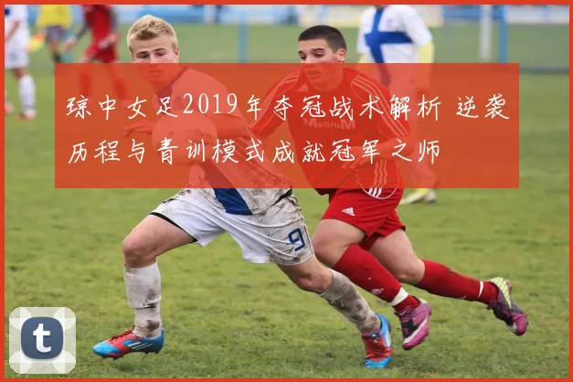 琼中女足2019年夺冠战术解析 逆袭历程与青训模式成就冠军之师
