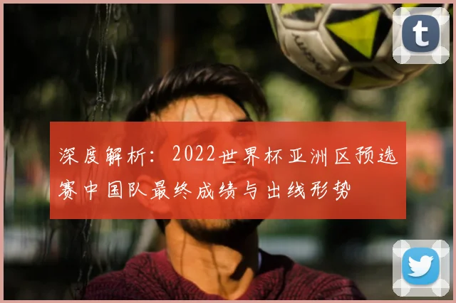 深度解析：2022世界杯亚洲区预选赛中国队最终成绩与出线形势
