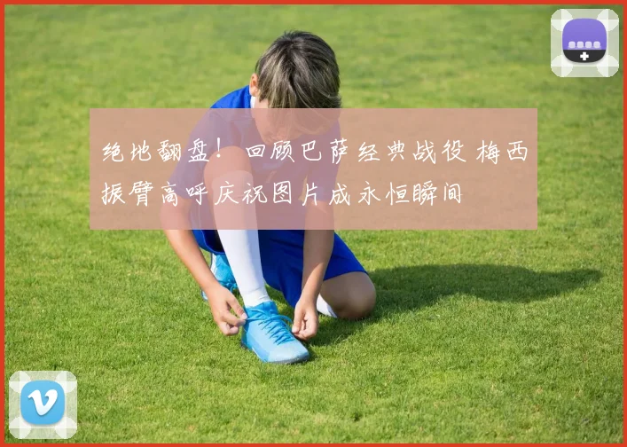 绝地翻盘！回顾巴萨经典战役 梅西振臂高呼庆祝图片成永恒瞬间