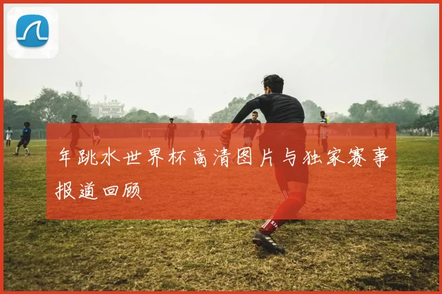 年跳水世界杯高清图片与独家赛事报道回顾