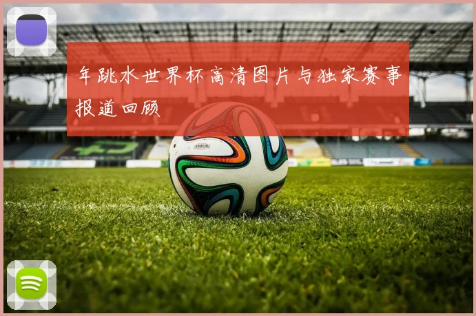 年跳水世界杯高清图片与独家赛事报道回顾