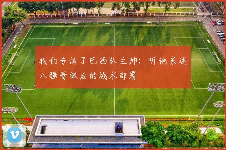 我们专访了巴西队主帅:听他亲述八强晋级后的战术部署