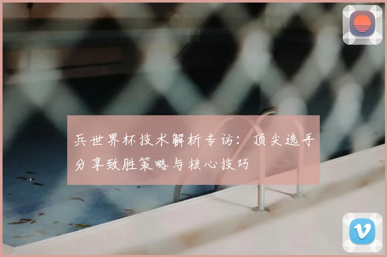 兵世界杯技术解析专访:顶尖选手分享致胜策略与核心技巧
