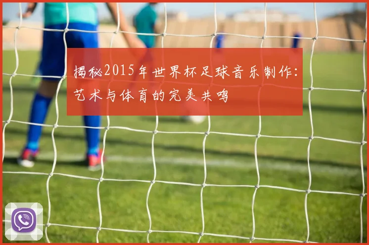 揭秘2015年世界杯足球音乐制作：艺术与体育的完美共鸣