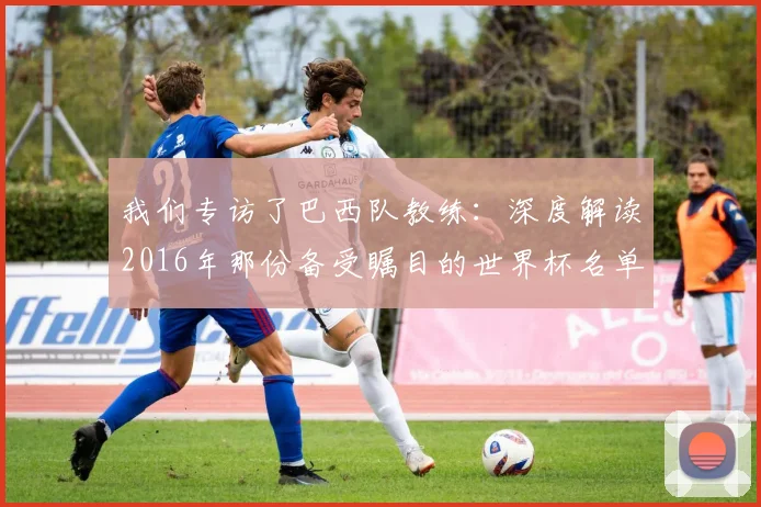 我们专访了巴西队教练:深度解读2016年那份备受瞩目的世界杯名单